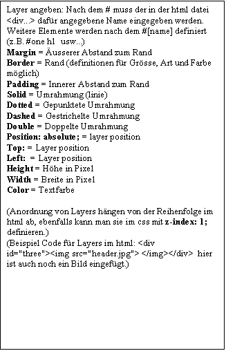 Textfeld: Layer angeben: Nach dem # muss der in der html datei <div...> dafür angegebene Name eingegeben werden.   Weitere Elemente werden nach dem #[name] definiert (z.B. #one h1  usw...)   Margin = Äusserer Abstand zum Rand  Border = Rand (definitionen für Grösse, Art und Farbe möglich)  Padding = Innerer Abstand zum Rand  Solid = Umrahmung (linie)  Dotted = Gepunktete Umrahmung  Dashed = Gestrichelte Umrahmung  Double = Doppelte Umrahmung  Position: absolute; = layer position  Top: = Layer position  Left:  = Layer position  Height = Höhe in Pixel  Width = Breite in Pixel  Color = Textfarbe    (Anordnung von Layers hängen von der Reihenfolge im html ab, ebenfalls kann man sie im css mit z-index: 1; definieren.)  (Beispiel Code für Layers im html: <div id='three'><img src='header.jpg'> </img></div>  hier ist auch noch ein Bild eingefügt.)    